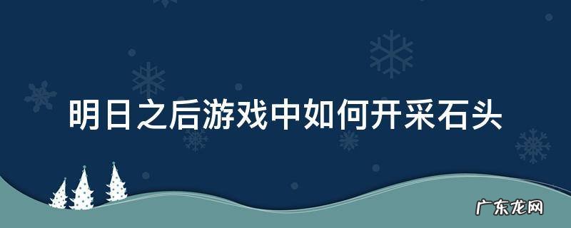 明日之后游戏中如何开采石头 明日之后开采石头的那个在哪里做?