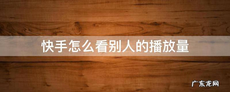 快手怎么看别人的播放量 2022快手怎么看别人的播放量