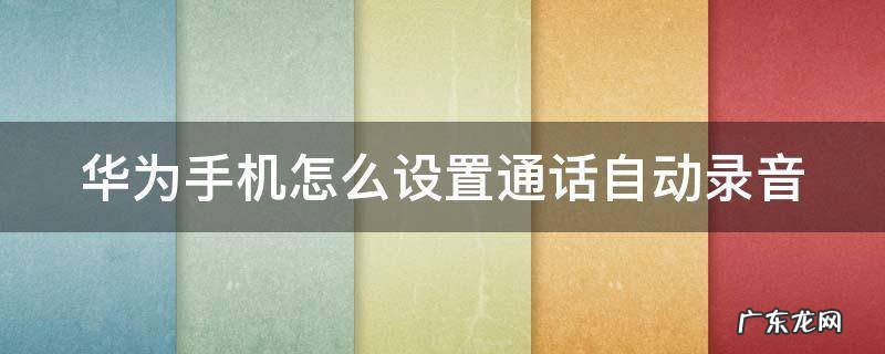华为手机怎么设置通话自动录音 华为手机通话录音保存在哪里