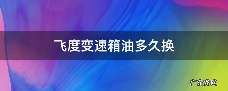 飞度变速箱油多久换一次多少钱 飞度变速箱油多久换