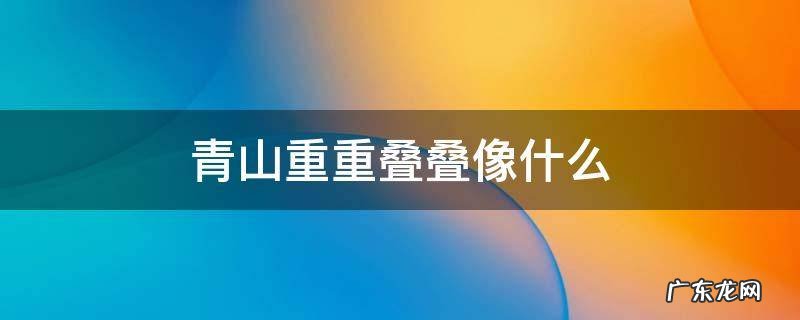 青山重重叠叠像什么? 青山重重叠叠像什么