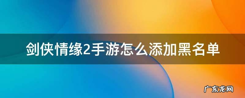 剑侠情缘2手游怎么删除角色 剑侠情缘2手游怎么添加黑名单