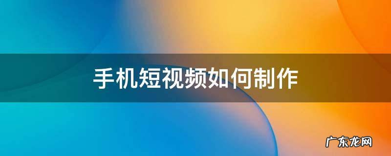 手机短视频怎么制作 手机短视频如何制作