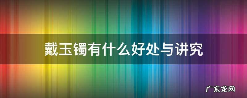 戴玉镯有什么好处与讲究 戴玉镯子有什么好处与禁忌