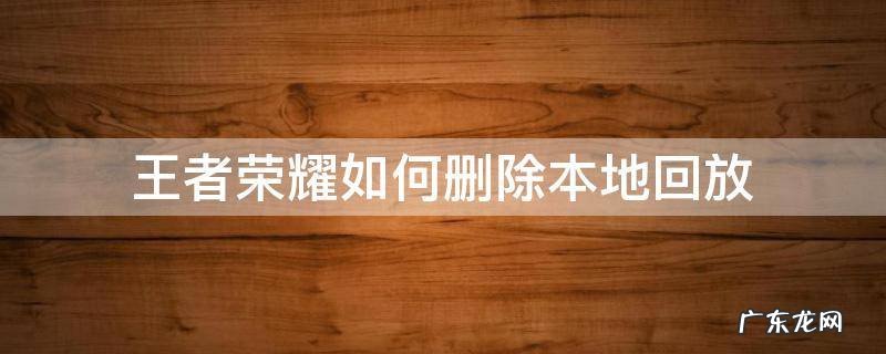 王者荣耀如何删除本地回放 怎么删除王者荣耀里面的本地回放
