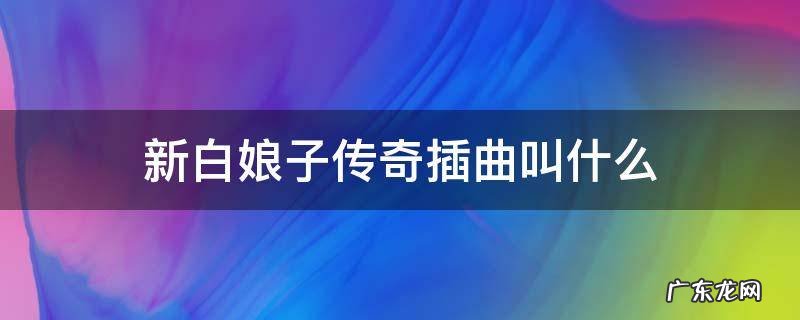 新白娘子传奇插曲叫什么 新白娘子传奇里面的插曲有哪些