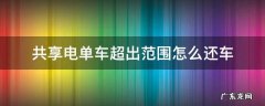 要是共享电单车超出范围 共享电单车超出范围怎么还车