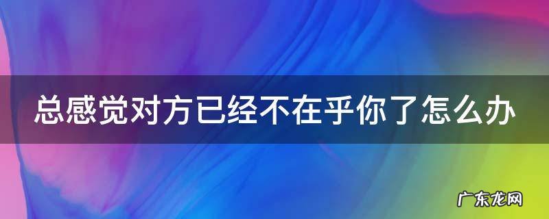 如果感觉到对方不在意你应该怎么办 总感觉对方已经不在乎你了怎么办