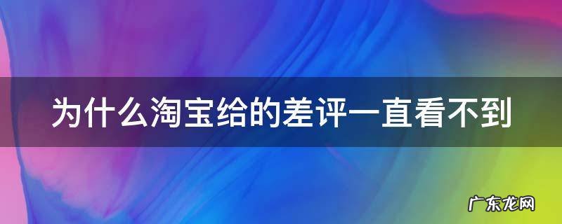 为什么淘宝给的差评一直看不到 为什么淘宝给的差评一直看不到呢