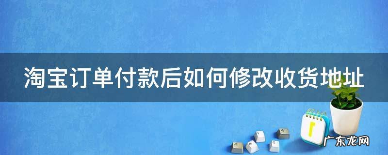 淘宝订单付款后如何修改收货地址 淘宝付款之后怎么修改收货地址