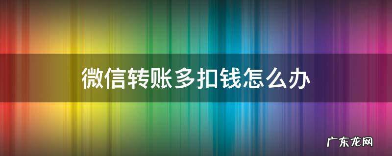 微信转账多扣钱怎么办 微信转账怎么还扣钱
