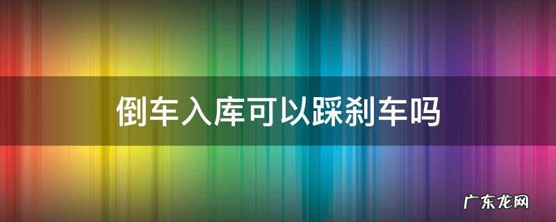 倒车入库可以踩刹车吗 考试倒车入库可以踩刹车吗