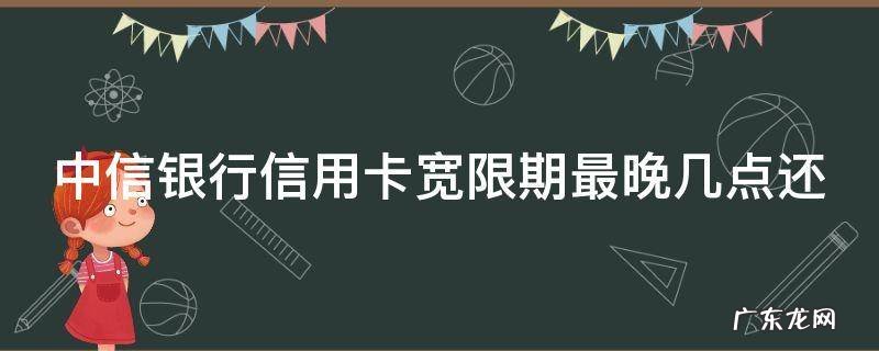 中信银行信用卡宽限期最晚几点还 2021年中信信用卡宽限期