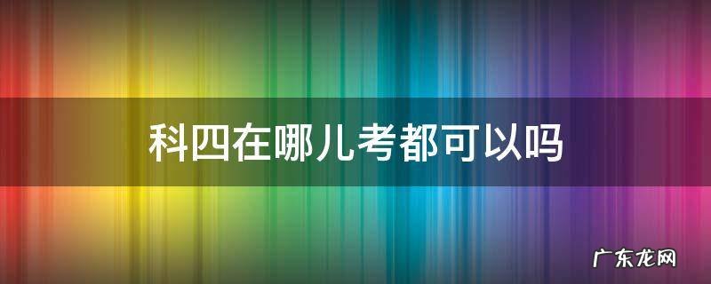 科四在哪儿考都可以吗 科目四在哪里都可以考吗?