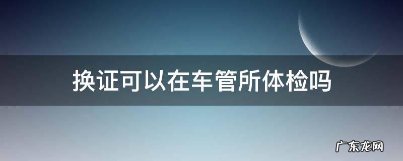 车管所换证可以直接体检吗 换证可以在车管所体检吗