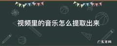 手机视频里的音乐怎么提取出来 视频里的音乐怎么提取出来