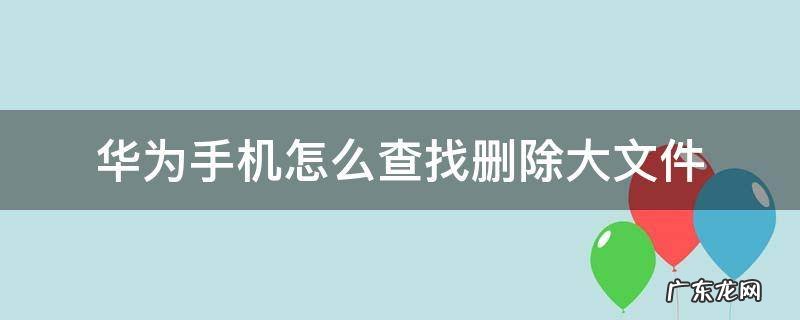 华为手机怎么查找删除大文件 华为手机最近删除的文件在哪里可以找到