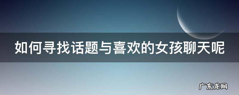 如何寻找话题与喜欢的女孩聊天呢 如何找话题和喜欢的人聊天女追男
