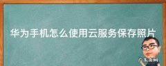 华为手机怎么使用云服务保存照片 华为手机怎么使用云服务保存照片到手机