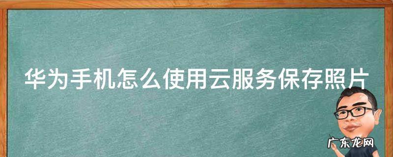华为手机怎么使用云服务保存照片 华为手机怎么使用云服务保存照片到手机