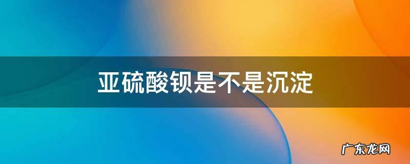 亚硫酸钡为什么是沉淀 亚硫酸钡是不是沉淀
