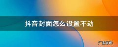 抖音封面怎么设置不动 抖音怎样设置封面不动