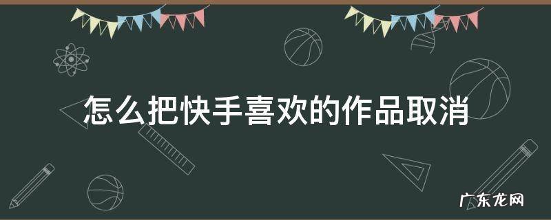 怎么把快手喜欢的作品取消 怎么能快速把快手喜欢的作品取消