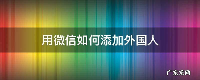 如何加到外国人的微信? 用微信如何添加外国人