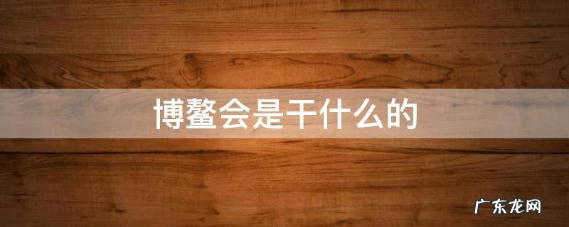 博鳌会是干什么的 博鳌会是干什么的谁可以参加