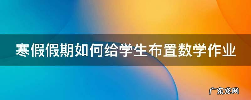 寒假假期如何给学生布置数学作业 如何布置学生的数学假期作业