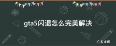 gta5闪退怎么完美解决 gta5闪退如何解决