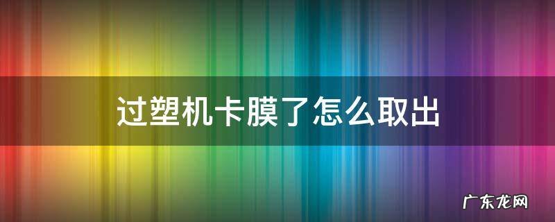 过塑机里面卡了过塑膜怎么拿出来 过塑机卡膜了怎么取出