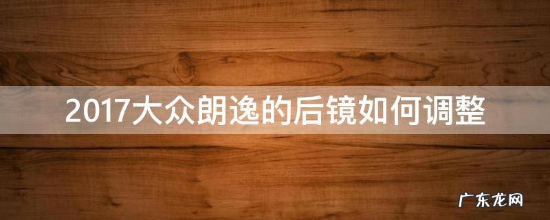 大众朗逸后视镜调整 2017大众朗逸的后镜如何调整