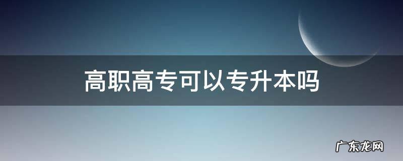 高职高专能升本吗 高职高专可以专升本吗