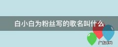 白小白为粉丝写的歌名叫什么 白小白为粉丝写的歌曲名字叫什么