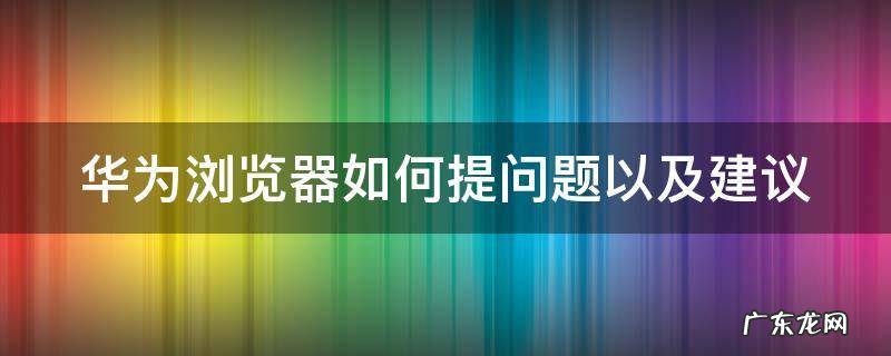 华为浏览器如何提问题以及建议使用 华为浏览器如何提问题以及建议