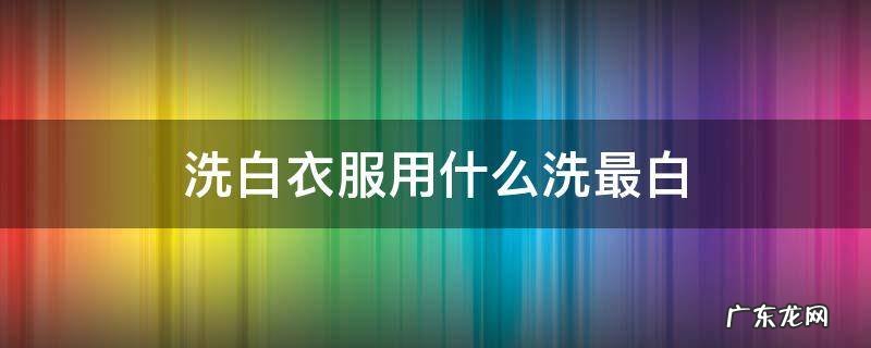 洗白衣服用什么洗最白 洗白衣服用什么洗最白最好不伤衣
