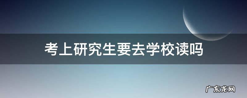考上研究生要去学校读吗 考研究生一定要去学校读吗