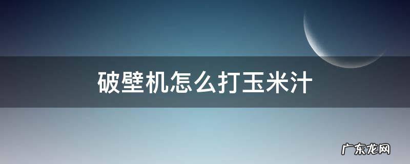 破壁机怎么打玉米汁 破壁机怎么打玉米汁为什么会分层