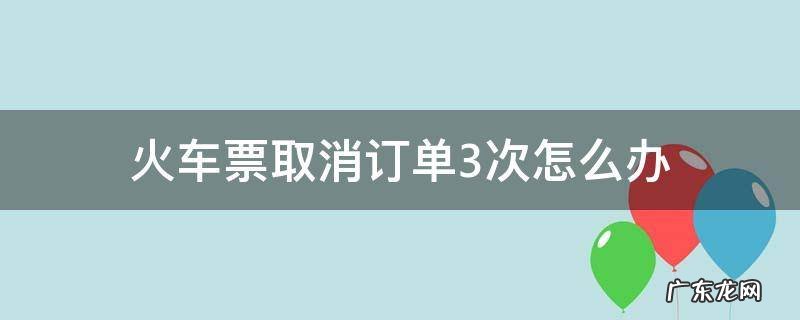 火车票订单取消三次还能订票么 火车票取消订单3次怎么办