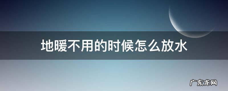 地暖不用的时候怎么放水 地暖不用的时候怎么放水方法视频