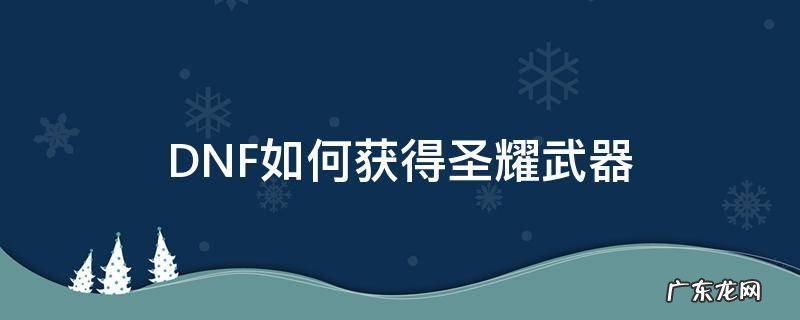 dnf暗黑圣战武器怎么获得 DNF如何获得圣耀武器