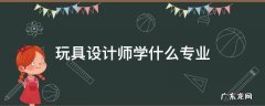 玩具设计师学什么专业 玩具设计师是什么专业