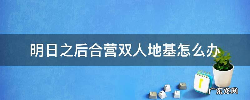 明日之后双人地基如何合并 明日之后合营双人地基怎么办