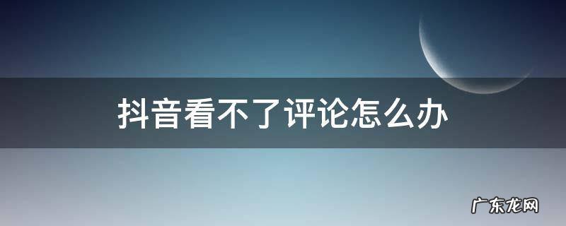 抖音看不了评论怎么办 抖音怎么看不了评论啦