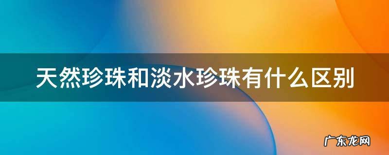天然珍珠和淡水珍珠有什么区别? 天然珍珠和淡水珍珠有什么区别