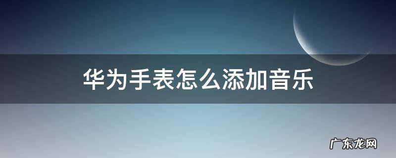 华为手表怎么添加音乐里面没有歌 华为手表怎么添加音乐