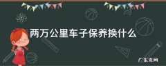 汽车二万多公里保养要换什么东西些 两万公里车子保养换什么