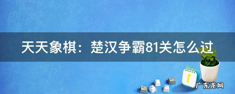 天天象棋:楚汉争霸81关怎么过 天天象棋之楚汉争霸81关