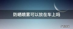 防晒喷雾可以放在车上吗夏天 防晒喷雾可以放在车上吗